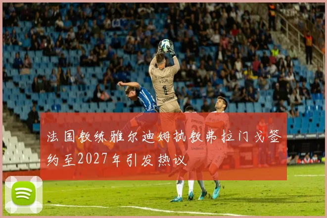 法国教练雅尔迪姆执教弗拉门戈签约至2027年引发热议