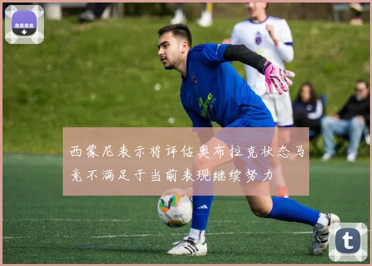 西蒙尼表示将评估奥布拉克状态马竞不满足于当前表现继续努力