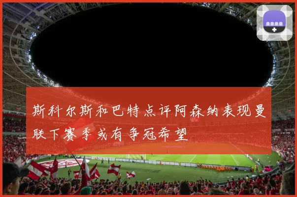 斯科尔斯和巴特点评阿森纳表现曼联下赛季或有争冠希望