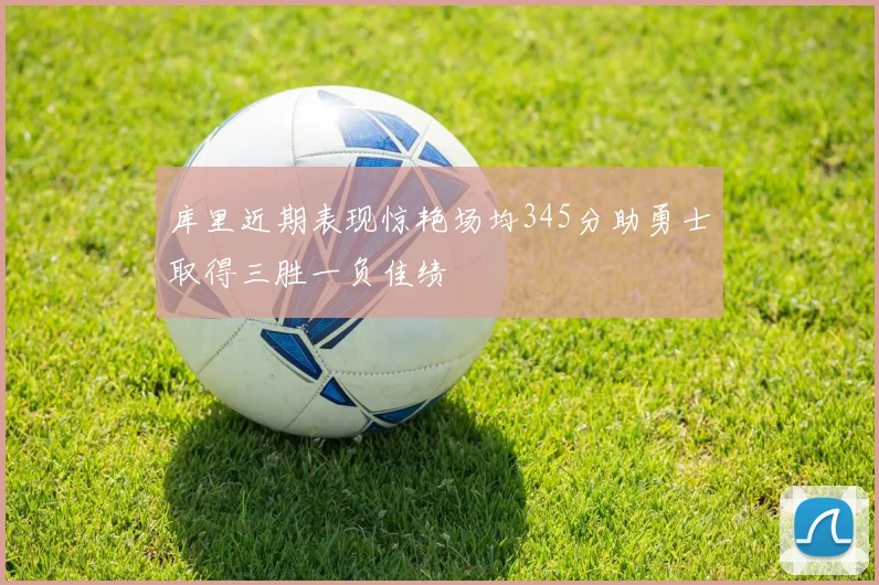 库里近期表现惊艳场均345分助勇士取得三胜一负佳绩