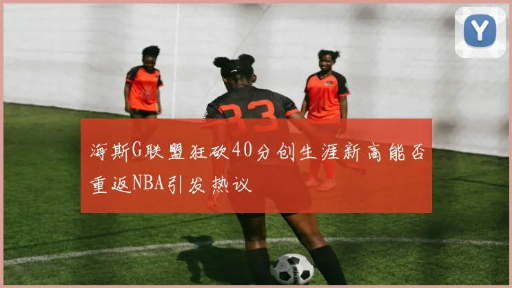 海斯G联盟狂砍40分创生涯新高能否重返NBA引发热议