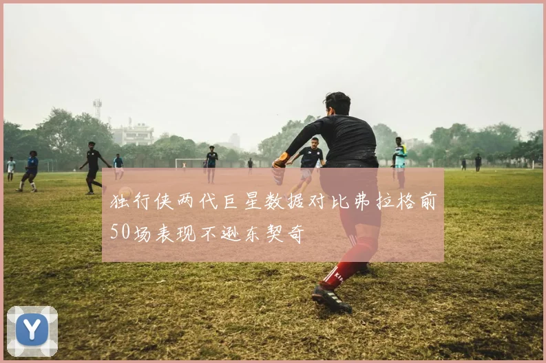 独行侠两代巨星数据对比弗拉格前50场表现不逊东契奇