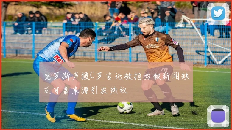 克罗斯声援C罗言论被指为假新闻缺乏可靠来源引发热议