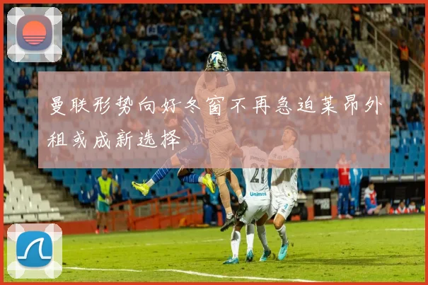 曼联形势向好冬窗不再急迫莱昂外租或成新选择