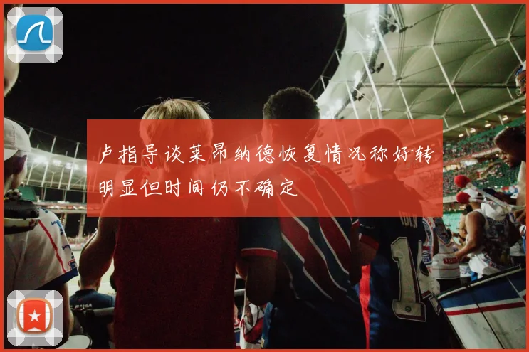 卢指导谈莱昂纳德恢复情况称好转明显但时间仍不确定