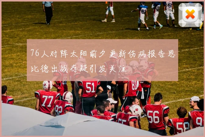 76人对阵太阳前夕更新伤病报告恩比德出战存疑引发关注