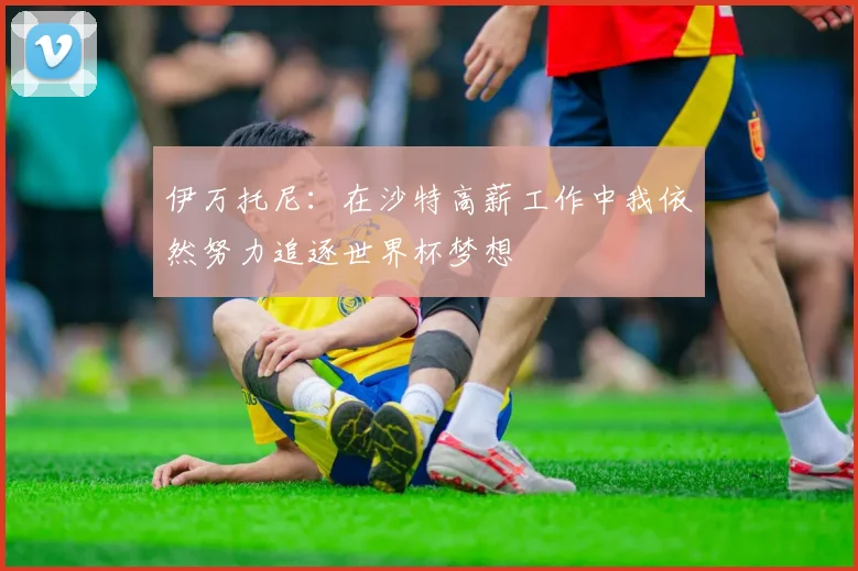 伊万托尼：在沙特高薪工作中我依然努力追逐世界杯梦想