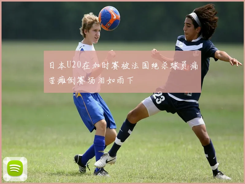 日本U20在加时赛被法国绝杀球员痛苦瘫倒赛场泪如雨下