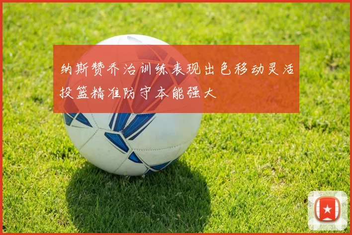 纳斯赞乔治训练表现出色移动灵活投篮精准防守本能强大