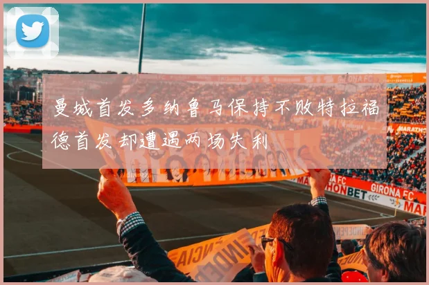 曼城首发多纳鲁马保持不败特拉福德首发却遭遇两场失利