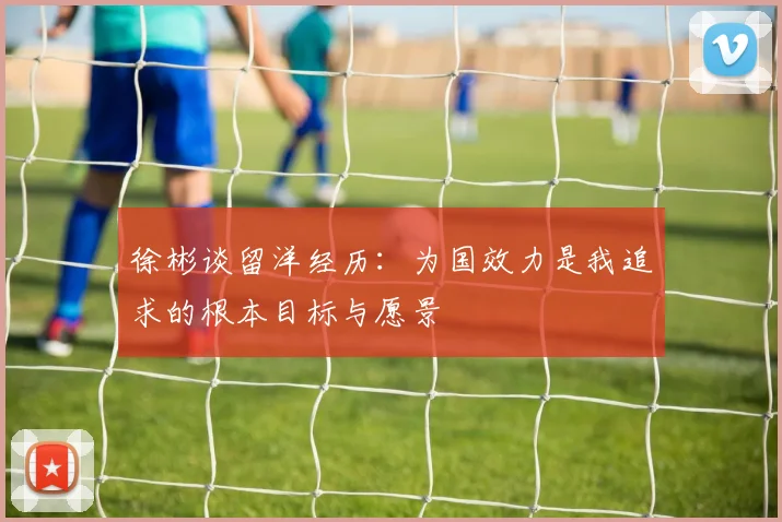 徐彬谈留洋经历：为国效力是我追求的根本目标与愿景
