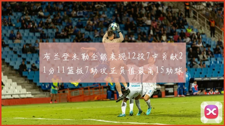 布兰登米勒全能表现12投7中贡献21分11篮板7助攻正负值最高15助球队获胜