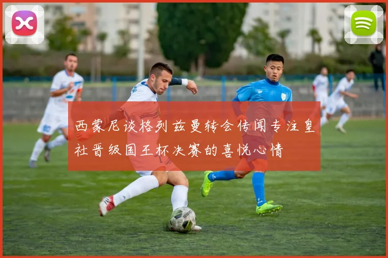 西蒙尼谈格列兹曼转会传闻专注皇社晋级国王杯决赛的喜悦心情