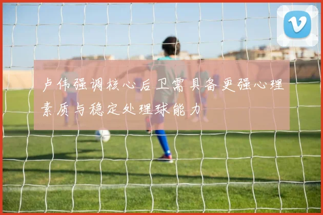 卢伟强调核心后卫需具备更强心理素质与稳定处理球能力